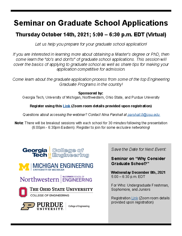Seminar on Graduate School Applications Thursday October 14th, 2021; 5:00 – 6:30 p.m. EDT (Virtual) Let us help you prepare for your graduate school application! If you are interested in learning more about obtaining a Master’s degree or PhD, then come learn the “do's and don’ts” of graduate school applications. This session will cover the basics of applying to graduate school as well as share tips for making your application competitive for admission. Come learn about the graduate application process from some of the top Engineering Graduate Programs in the country! Sponsored by: Georgia Tech, University of Michigan, Northwestern, Ohio State, and Purdue University Register using this Link (Zoom room details provided upon registration) Questions about accessing the webinar? Contact Nina Parshall at parshall.8@osu.edu Note: There will be breakout sessions with each school for 30 minutes following the presentation (6:00pm - 6:30pm Eastern). Register to join for some exclusive networking!